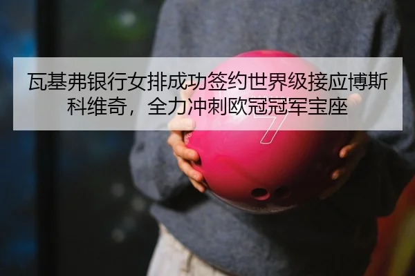 瓦基弗银行女排成功签约世界级接应博斯科维奇，全力冲刺欧冠冠军宝座